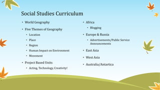 Social Studies Curriculum
• Africa
• Blogging
• Europe & Russia
• Advertisements/Public Service
Announcements
• East Asia
• West Asia
• Australia/Antartica
• World Geography
• Five Themes of Geography
• Location
• Place
• Region
• Human Impact on Environment
• Movement
• Project Based Units
• Acting, Technology, Creativity!
 