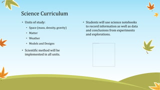 Science Curriculum
• Units of study:
• Space (mass, density, gravity)
• Matter
• Weather
• Models and Designs
• Scientific method will be
implemented in all units.
• Students will use science notebooks
to record information as well as data
and conclusions from experiments
and explorations.
 