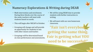 Numeracy Explorations & Writing during DEAR
• Math intervention and enrichment.
During three blocks over the course of
the week, teachers will meet with
students based on needs.
• This will begin after NECAP in October.
• Grouping will change and will provide
an opportunity for students to mix
with other classes and teacher.
• Groupings will be determined based
on class performance and assessments.
• We will be using DEAR time to provide
students with further instruction in
writing
• We will meet with our own homeroom
classroom.
 