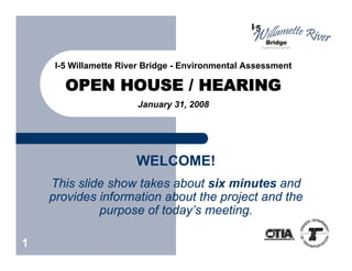 I-5 Willamette River Bridge - Environmental Assessment

       OPEN HOUSE / HEARING
                       January 31, 2008




                       WELCOME!
    This slide show takes about six minutes and
    provides information about the project and the
             purpose of today’s meeting.

1
 