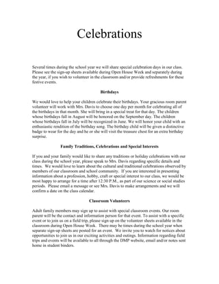 Celebrations

Several times during the school year we will share special celebration days in our class.
Please see the sign-up sheets available during Open House Week and separately during
the year, if you wish to volunteer in the classroom and/or provide refreshments for these
festive events.

                                        Birthdays

We would love to help your children celebrate their birthdays. Your gracious room parent
volunteer will work with Mrs. Davis to choose one day per month for celebrating all of
the birthdays in that month. She will bring in a special treat for that day. The children
whose birthdays fall in August will be honored on the September day. The children
whose birthdays fall in July will be recognized in June. We will honor your child with an
enthusiastic rendition of the birthday song. The birthday child will be given a distinctive
badge to wear for the day and he or she will visit the treasure chest for an extra birthday
surprise.

                Family Traditions, Celebrations and Special Interests

If you and your family would like to share any traditions or holiday celebrations with our
class during the school year, please speak to Mrs. Davis regarding specific details and
times. We would love to learn about the cultural and traditional celebrations observed by
members of our classroom and school community. If you are interested in presenting
information about a profession, hobby, craft or special interest to our class, we would be
most happy to arrange for a time after 12:30 P.M., as part of our science or social studies
periods. Please email a message or see Mrs. Davis to make arrangements and we will
confirm a date on the class calendar.

                                  Classroom Volunteers

Adult family members may sign up to assist with special classroom events. Our room
parent will be the contact and information person for that event. To assist with a specific
event or to join us on a field trip, please sign up on the volunteer sheets available in the
classroom during Open House Week. There may be times during the school year when
separate sign-up sheets are posted for an event. We invite you to watch for notices about
opportunities to join us in our exciting activities and outings. Information regarding field
trips and events will be available to all through the DMP website, email and/or notes sent
home in student binders.
 