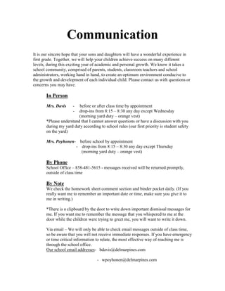Communication
It is our sincere hope that your sons and daughters will have a wonderful experience in
first grade. Together, we will help your children achieve success on many different
levels, during this exciting year of academic and personal growth. We know it takes a
school community, comprised of parents, students, classroom teachers and school
administrators, working hand in hand, to create an optimum environment conducive to
the growth and development of each individual child. Please contact us with questions or
concerns you may have.

       In Person
       Mrs. Davis     -  before or after class time by appointment
                      -  drop-ins from 8:15 – 8:30 any day except Wednesday
                         (morning yard duty – orange vest)
       *Please understand that I cannot answer questions or have a discussion with you
       during my yard duty according to school rules (our first priority is student safety
       on the yard)

       Mrs. Poyhonen- before school by appointment
                     - drop-ins from 8:15 – 8:30 any day except Thursday
                       (morning yard duty – orange vest)

       By Phone
       School Office – 858-481-5615 - messages received will be returned promptly,
       outside of class time

       By Note
       We check the homework sheet comment section and binder pocket daily. (If you
       really want me to remember an important date or time, make sure you give it to
       me in writing.)

       *There is a clipboard by the door to write down important dismissal messages for
       me. If you want me to remember the message that you whispered to me at the
       door while the children were trying to greet me, you will want to write it down.

       Via email – We will only be able to check email messages outside of class time,
       so be aware that you will not receive immediate responses. If you have emergency
       or time critical information to relate, the most effective way of reaching me is
       through the school office.
       Our school email addresses- bdavis@delmarpines.com

                                    - wpoyhonen@delmarpines.com
 