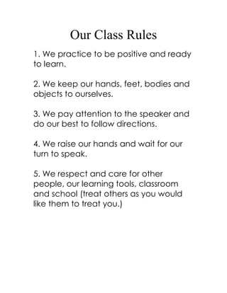 Our Class Rules
1. We practice to be positive and ready
to learn.

2. We keep our hands, feet, bodies and
objects to ourselves.

3. We pay attention to the speaker and
do our best to follow directions.

4. We raise our hands and wait for our
turn to speak.

5. We respect and care for other
people, our learning tools, classroom
and school (treat others as you would
like them to treat you.)
 
