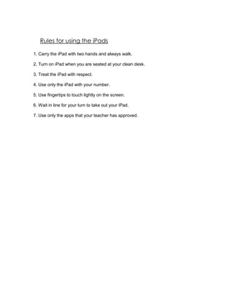 Rules for using the iPads

1. Carry the iPad with two hands and always walk.

2. Turn on iPad when you are seated at your clean desk.

3. Treat the iPad with respect.

4. Use only the iPad with your number.

5. Use fingertips to touch lightly on the screen.

6. Wait in line for your turn to take out your iPad.

7. Use only the apps that your teacher has approved.
 