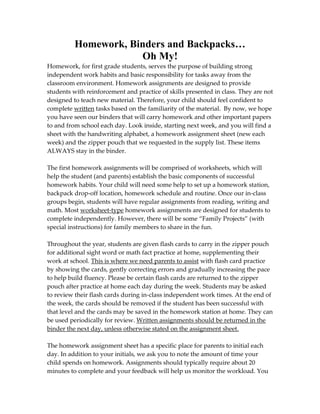 Homework, Binders and Backpacks…
                      Oh My!
Homework, for first grade students, serves the purpose of building strong
independent work habits and basic responsibility for tasks away from the
classroom environment. Homework assignments are designed to provide
students with reinforcement and practice of skills presented in class. They are not
designed to teach new material. Therefore, your child should feel confident to
complete written tasks based on the familiarity of the material. By now, we hope
you have seen our binders that will carry homework and other important papers
to and from school each day. Look inside, starting next week, and you will find a
sheet with the handwriting alphabet, a homework assignment sheet (new each
week) and the zipper pouch that we requested in the supply list. These items
ALWAYS stay in the binder.

The first homework assignments will be comprised of worksheets, which will
help the student (and parents) establish the basic components of successful
homework habits. Your child will need some help to set up a homework station,
backpack drop-off location, homework schedule and routine. Once our in-class
groups begin, students will have regular assignments from reading, writing and
math. Most worksheet-type homework assignments are designed for students to
complete independently. However, there will be some “Family Projects” (with
special instructions) for family members to share in the fun.

Throughout the year, students are given flash cards to carry in the zipper pouch
for additional sight word or math fact practice at home, supplementing their
work at school. This is where we need parents to assist with flash card practice
by showing the cards, gently correcting errors and gradually increasing the pace
to help build fluency. Please be certain flash cards are returned to the zipper
pouch after practice at home each day during the week. Students may be asked
to review their flash cards during in-class independent work times. At the end of
the week, the cards should be removed if the student has been successful with
that level and the cards may be saved in the homework station at home. They can
be used periodically for review. Written assignments should be returned in the
binder the next day, unless otherwise stated on the assignment sheet.

The homework assignment sheet has a specific place for parents to initial each
day. In addition to your initials, we ask you to note the amount of time your
child spends on homework. Assignments should typically require about 20
minutes to complete and your feedback will help us monitor the workload. You
 