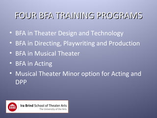 FOUR BFA TRAINING PROGRAMS
•   BFA in Theater Design and Technology
•   BFA in Directing, Playwriting and Production
•   BFA in Musical Theater
•   BFA in Acting
•   Musical Theater Minor option for Acting and
    DPP
 