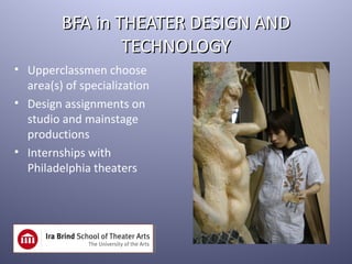 BFA in THEATER DESIGN AND
                 TECHNOLOGY
• Upperclassmen choose
  area(s) of specialization
• Design assignments on
  studio and mainstage
  productions
• Internships with
  Philadelphia theaters
 