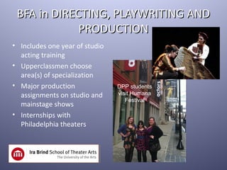 BFA in DIRECTING, PLAYWRITING AND
             PRODUCTION
• Includes one year of studio
  acting training
• Upperclassmen choose
  area(s) of specialization
• Major production              DPP students
  assignments on studio and     visit Humana
                                   Festival
  mainstage shows
• Internships with
  Philadelphia theaters
 