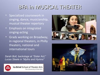 BFA in MUSICAL THEATER
• Specialized coursework in
  singing, dance, musicianship,
  musical theater repertory
• Emphasis on integrated
  singing-acting
• Grads working on Broadway,
  in regional theaters, in Philly
  theaters, national and
  international tours

Sarah Bolt, backstage at “Sister Act;”
Lucas Steele in “Myths and Hymns”
 