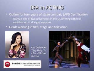 BFA in ACTING
• Option for four years of stage combat, SAFD Certification
   – UArts is one of two universities in the US offering national
     certification in all eight weapons
• Grads working in film, stage and television




                     Ana Ortiz from
                     “Ugly Betty” is
                     a Brind School
                     alumna
 