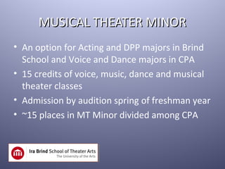 MUSICAL THEATER MINOR
• An option for Acting and DPP majors in Brind
  School and Voice and Dance majors in CPA
• 15 credits of voice, music, dance and musical
  theater classes
• Admission by audition spring of freshman year
• ~15 places in MT Minor divided among CPA
 