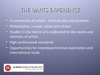 THE UARTS EXPERIENCE
• A community of artists - both faculty and students
• Philadelphia, a major urban arts center
• Studies in the liberal arts calibrated to the needs and
  interests of artists
• High professional standards
• Opportunities for interdepartmental exploration and
  international study
 