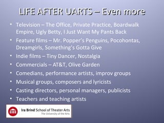 LIFE AFTER UARTS – Even more
• Television – The Office, Private Practice, Boardwalk
  Empire, Ugly Betty, I Just Want My Pants Back
• Feature films – Mr. Popper’s Penguins, Pocohontas,
  Dreamgirls, Something’s Gotta Give
• Indie films – Tiny Dancer, Nostalgia
• Commercials – AT&T, Olive Garden
• Comedians, performance artists, improv groups
• Musical groups, composers and lyricists
• Casting directors, personal managers, publicists
• Teachers and teaching artists
 