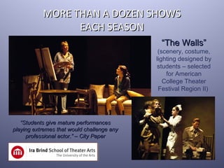 MORE THAN A DOZEN SHOWS
                 EACH SEASON
                                             “The Walls”
                                             (scenery, costume,
                                            lighting designed by
                                            students – selected
                                                for American
                                               College Theater
                                             Festival Region II)




   “Students give mature performances
playing extremes that would challenge any
     professional actor.” – City Paper
 