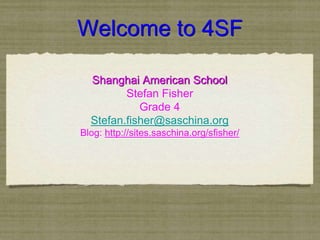 Welcome to 4SF 
Shanghai American School 
Stefan Fisher 
Grade 4 
Stefan.fisher@saschina.org 
Blog: http://sites.saschina.org/sfisher/ 
 