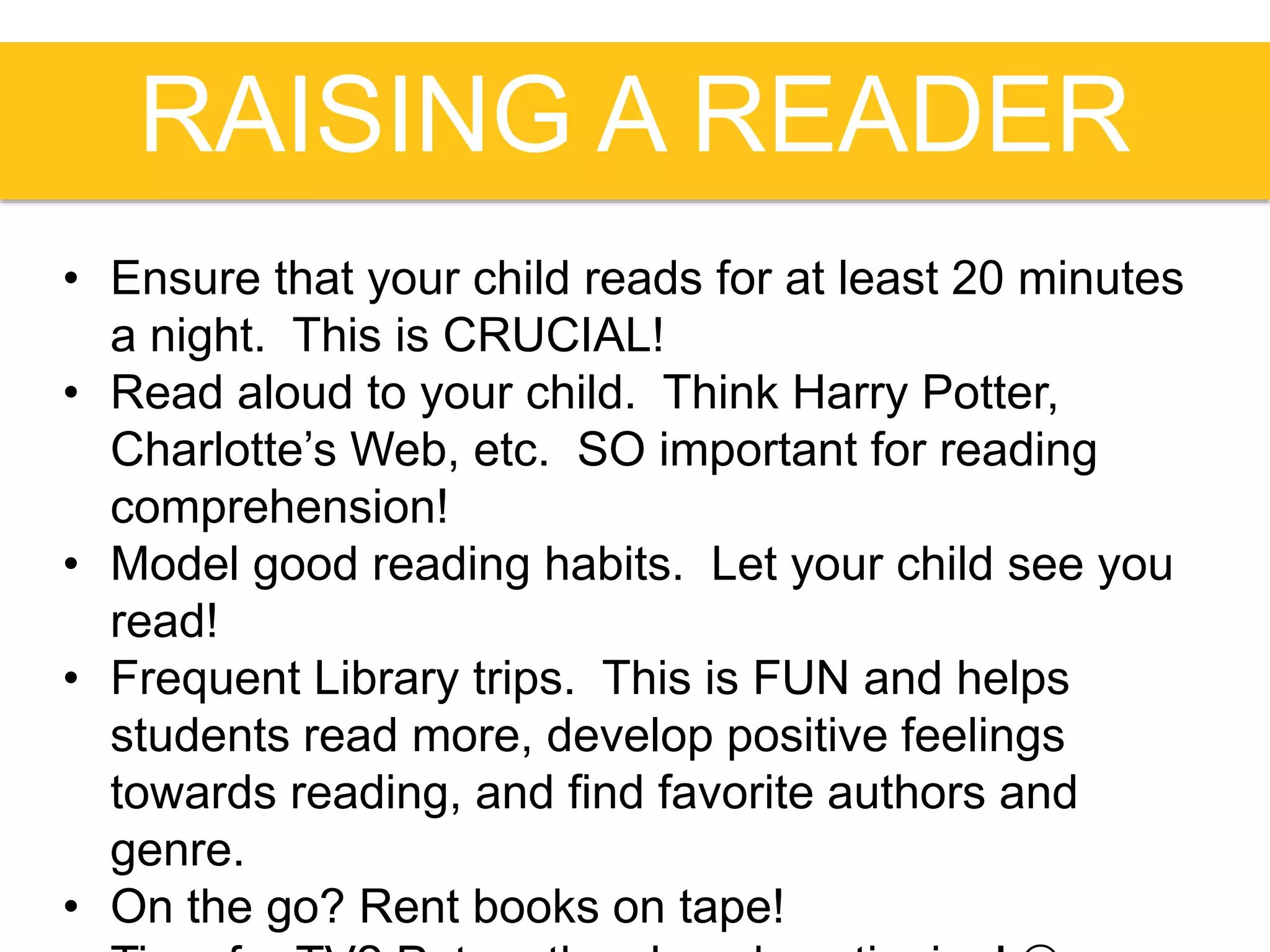 RAISING A READER
• Ensure that your child reads for at least 20 minutes
a night. This is CRUCIAL!
• Read aloud to your child. Think Harry Potter,
Charlotte’s Web, etc. SO important for reading
comprehension!
• Model good reading habits. Let your child see you
read!
• Frequent Library trips. This is FUN and helps
students read more, develop positive feelings
towards reading, and find favorite authors and
genre.
• On the go? Rent books on tape!
 