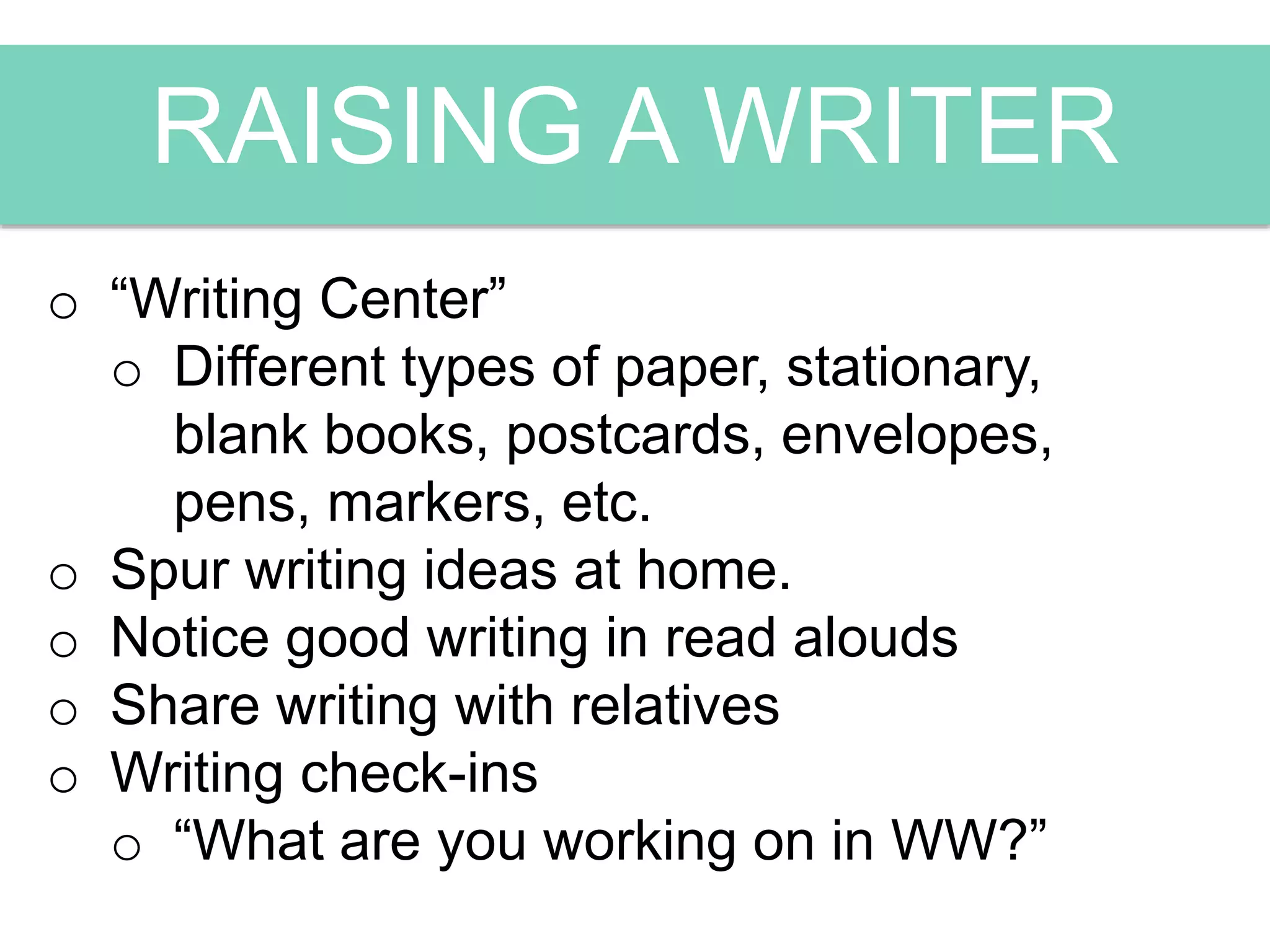 RAISING A WRITER
o “Writing Center”
o Different types of paper, stationary,
blank books, postcards, envelopes,
pens, markers, etc.
o Spur writing ideas at home.
o Notice good writing in read alouds
o Share writing with relatives
o Writing check-ins
o “What are you working on in WW?”
 