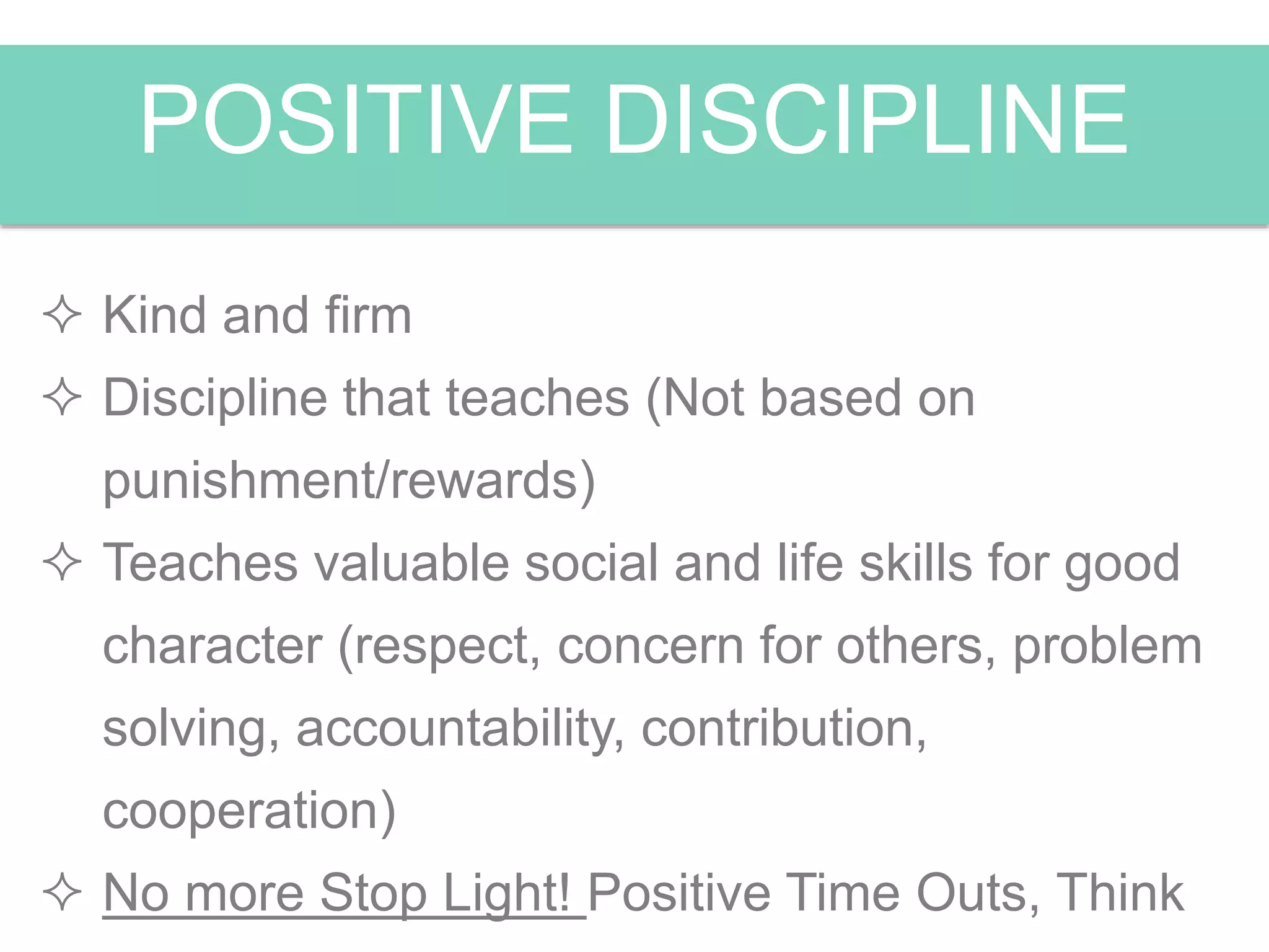 POSITIVE DISCIPLINE
 Kind and firm
 Discipline that teaches (Not based on
punishment/rewards)
 Teaches valuable social and life skills for good
character (respect, concern for others, problem
solving, accountability, contribution,
cooperation)
 No more Stop Light! Positive Time Outs, Think
 
