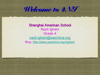 Welcome to 4NIWelcome to 4NI
Shanghai American SchoolShanghai American School
Nazli Ighani
Grade 4
nazli.ighani@saschina.org
Blog: http://sites.saschina.org/nighani
 