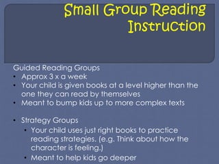 Small Group Reading 
Instruction 
Guided Reading Groups 
• Approx 3 x a week 
• Your child is given books at a level higher than the 
one they can read by themselves 
• Meant to bump kids up to more complex texts 
• Strategy Groups 
• Your child uses just right books to practice 
reading strategies. (e.g. Think about how the 
character is feeling.) 
• Meant to help kids go deeper 
 