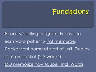 •Phonics/spelling program. Focus is to 
learn word patterns- not memorize. 
•Packet sent home at start of unit. Due by 
date on packet (2-3 weeks). 
•DO memorize how to spell Trick Words! 
 