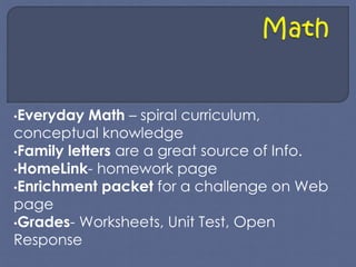 •Everyday Math – spiral curriculum, 
conceptual knowledge 
•Family letters are a great source of Info. 
•HomeLink- homework page 
•Enrichment packet for a challenge on Web 
page 
•Grades- Worksheets, Unit Test, Open 
Response 
 