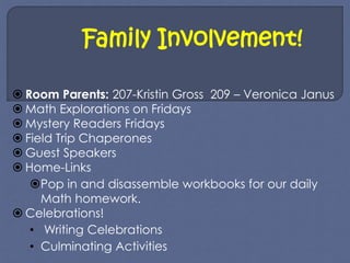 Family Involvement! 
 Room Parents: 207-Kristin Gross 209 – Veronica Janus 
 Math Explorations on Fridays 
 Mystery Readers Fridays 
 Field Trip Chaperones 
 Guest Speakers 
 Home-Links 
Pop in and disassemble workbooks for our daily 
Math homework. 
 Celebrations! 
• Writing Celebrations 
• Culminating Activities 
 