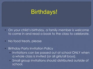 Birthdays! 
• On your child’s birthday, a family member is welcome 
to come in and read a book to the class to celebrate. 
• No food treats, please 
• Birthday Party Invitation Policy 
• Invitations can be passed out at school ONLY when 
a whole class is invited (or all girls/all boys). 
• Small group invitations should distributed outside of 
school. 
 