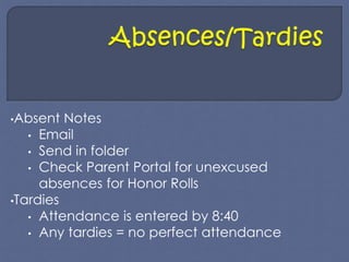•Absent Notes 
• Email 
• Send in folder 
• Check Parent Portal for unexcused 
absences for Honor Rolls 
•Tardies 
• Attendance is entered by 8:40 
• Any tardies = no perfect attendance 
 
