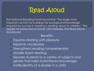Read Aloud 
The National Reading Panel found that “The single most 
important activity for building the background knowledge 
required for success in reading is reading aloud to children.” This 
applies at home and at school. (Jim Trelease, The Read Aloud 
Handbook) 
Benefits: 
• Equates reading with pleasure 
• Expands vocabulary 
• Strengthens reading comprehension 
• Models fluent reading 
• Exposes students to a variety of subjects and 
genres that helps build literary knowledge. 
• Instills identity of a reader in a child 
 
