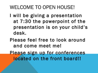 WELCOME TO OPEN HOUSE!
I will be giving a presentation
  at 7:30 the powerpoint of the
  presentation is on your child’s
  desk.
Please feel free to look around
  and come meet me!
Please sign up for conferences
  located on the front board!!
 