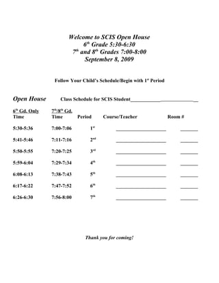 Welcome to SCIS Open House
                            6th Grade 5:30-6:30
                       7th and 8th Grades 7:00-8:00
                            September 8, 2009


                Follow Your Child’s Schedule/Begin with 1st Period


Open House         Class Schedule for SCIS Student____________                __

6th Gd. Only   7th/8th Gd.
Time           Time        Period     Course/Teacher                 Room #

5:30-5:36      7:00-7:06        1st        ____________________          _______

5:41-5:46      7:11-7:16        2nd        ____________________          _______

5:50-5:55      7:20-7:25        3rd        ____________________          _______

5:59-6:04      7:29-7:34        4th        ____________________          _______

6:08-6:13      7:38-7:43        5th        ____________________          _______

6:17-6:22      7:47-7:52        6th        ____________________          _______

6:26-6:30      7:56-8:00        7th        ____________________          _______




                              Thank you for coming!
 