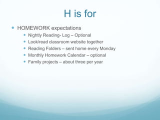 H is for
 HOMEWORK expectations
      Nightly Reading- Log – Optional
      Look/read classroom website together
      Reading Folders – sent home every Monday
      Monthly Homework Calendar – optional
      Family projects – about three per year
 