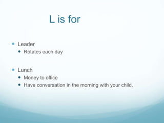 L is for

 Leader
   Rotates each day


 Lunch
   Money to office
   Have conversation in the morning with your child.
 