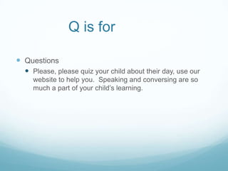 Q is for

 Questions
   Please, please quiz your child about their day, use our
    website to help you. Speaking and conversing are so
    much a part of your child’s learning.
 