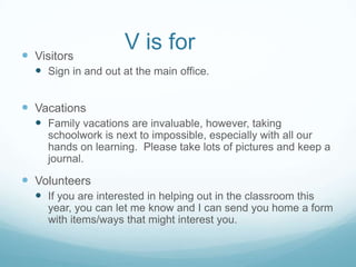  Visitors
                     V is for
   Sign in and out at the main office.


 Vacations
   Family vacations are invaluable, however, taking
     schoolwork is next to impossible, especially with all our
     hands on learning. Please take lots of pictures and keep a
     journal.

 Volunteers
   If you are interested in helping out in the classroom this
     year, you can let me know and I can send you home a form
     with items/ways that might interest you.
 