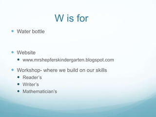 W is for
 Water bottle


 Website
   www.mrshepferskindergarten.blogspot.com
 Workshop- where we build on our skills
   Reader’s
   Writer’s
   Mathematician’s
 