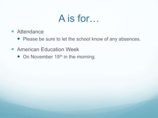 A is for…
 Attendance
   Please be sure to let the school know of any absences.
 American Education Week
   On November 15th in the morning.
 