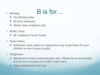  Birthday                 B is for…
   The Birthday Star
   No food necessary
   Whole class invitations only

 Buddy Class
   Mr. Hotaling’s Fourth Grade

 Book Orders
   Scholastic book orders-an inexpensive way to get books for your
      children or even to give as gifts.

 BC@Home
   Bethlehem’s Parent communication tool. Allows me to send emails
      and for you to access your child’s report card.
    https://portal.bcsd.neric.org/
 