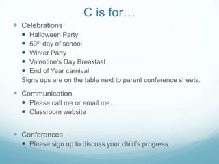 C is for…
 Celebrations
    Halloween Party
    50th day of school
    Winter Party
    Valentine’s Day Breakfast
    End of Year carnival
  Signs ups are on the table next to parent conference sheets.

 Communication
   Please call me or email me.
   Classroom website


 Conferences
   Please sign up to discuss your child’s progress.
 