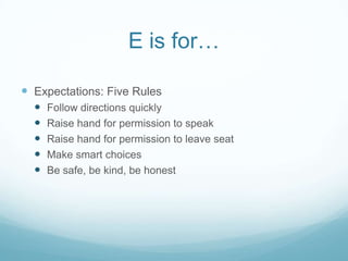 E is for…

 Expectations: Five Rules
     Follow directions quickly
     Raise hand for permission to speak
     Raise hand for permission to leave seat
     Make smart choices
     Be safe, be kind, be honest
 
