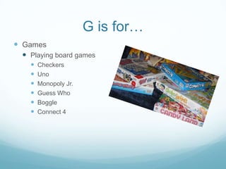 G is for…
 Games
  Playing board games
      Checkers
      Uno
      Monopoly Jr.
      Guess Who
      Boggle
      Connect 4
 