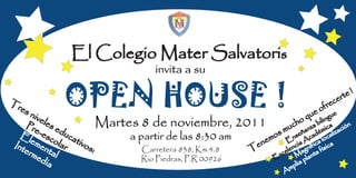 El Colegio Mater Salvatoris
                                     invita a su

Tr
  es
      niv
          ele
             OPEN HOUSE !                                                            q ue o f r
                                                                                               u
                                                                                                ec
                                                                                                 e
                                                                                                   e rte !


    Pr
       e-e du se            Martes 8 de noviembre,           2011               c n    o bil
                                                                                  h za ca ión
                                                                              u a émi ac
                                                                           m eñ d
                                                                                                 in g

  El        sco cat              a partir de las 8:30 am               o s ns ca cal                  iz
      em                                                            e m E a A a lo
Int       en     lar ivos                                       e n                  i
                                                                                  c níf ís
                                                                                n g          ic ica
    erm ta                :         Carretera 838, Km.4.8     T             e le a             f
        ed     l                    Rio Piedras, P.R 00926             E x c M nta
                                                                                          la
            ia                                                                   p l ia p
                                                                            A  m
 