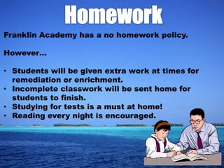 Franklin Academy has a no homework policy.

However…

• Students will be given extra work at times for
  remediation or enrichment.
• Incomplete classwork will be sent home for
  students to finish.
• Studying for tests is a must at home!
• Reading every night is encouraged.
 