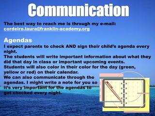 The best way to reach me is through my e-mail:
cordeiro.laura@franklin-academy.org

Agendas
I expect parents to check AND sign their child’s agenda every
night.
The students will write important information about what they
did that day in class or important upcoming events.
Students will also color in their color for the day (green,
yellow or red) on their calendar.
We can also communicate through the
agendas. I might write a note for you so
it’s very important for the agendas to
get checked every night.
 