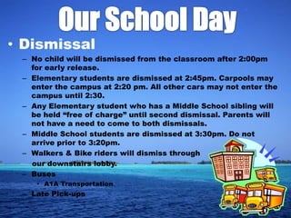• Dismissal
 – No child will be dismissed from the classroom after 2:00pm
   for early release.
 – Elementary students are dismissed at 2:45pm. Carpools may
   enter the campus at 2:20 pm. All other cars may not enter the
   campus until 2:30.
 – Any Elementary student who has a Middle School sibling will
   be held “free of charge” until second dismissal. Parents will
   not have a need to come to both dismissals.
 – Middle School students are dismissed at 3:30pm. Do not
   arrive prior to 3:20pm.
 – Walkers & Bike riders will dismiss through
   our downstairs lobby.
 – Buses
    • A1A Transportation
 – Late Pick-ups
 