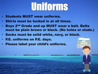 • Students MUST wear uniforms.
• Shirts must be tucked in at all times.
• Boys 2nd Grade and up MUST wear a belt. Belts
  must be plain brown or black. (No holes or studs.)
• Socks must be solid white, navy, or black.
• P.E. uniforms on P.E. days.
• Please label your child’s uniforms.
 
