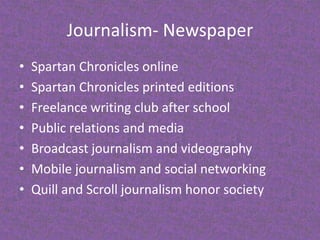 Journalism- NewspaperSpartan Chronicles online Spartan Chronicles printed editionsFreelance writing club after schoolPublic relations and mediaBroadcast journalism and videographyMobile journalism and social networkingQuill and Scroll journalism honor society