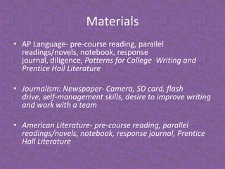 MaterialsAP Language- pre-course reading, parallel readings/novels, notebook, response journal, diligence, Patterns for College  Writing and Prentice Hall LiteratureJournalism: Newspaper- Camera, SD card, flash drive, self-management skills, desire to improve writing and work with a teamAmerican Literature- pre-course reading, parallel readings/novels, notebook, response journal, Prentice Hall Literature