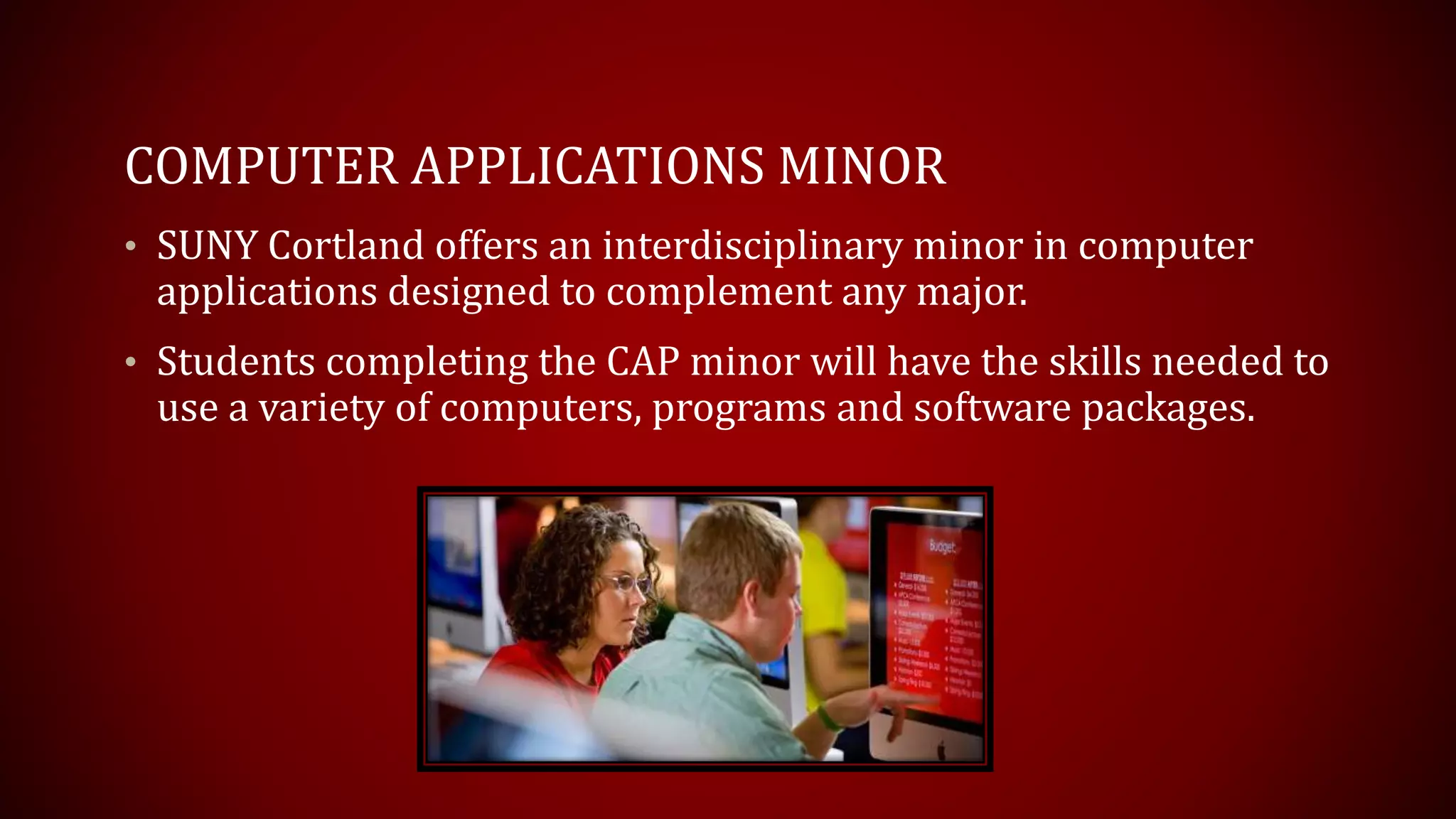COMPUTER APPLICATIONS MINOR
• SUNY Cortland offers an interdisciplinary minor in computer
applications designed to complement any major.
• Students completing the CAP minor will have the skills needed to
use a variety of computers, programs and software packages.
 